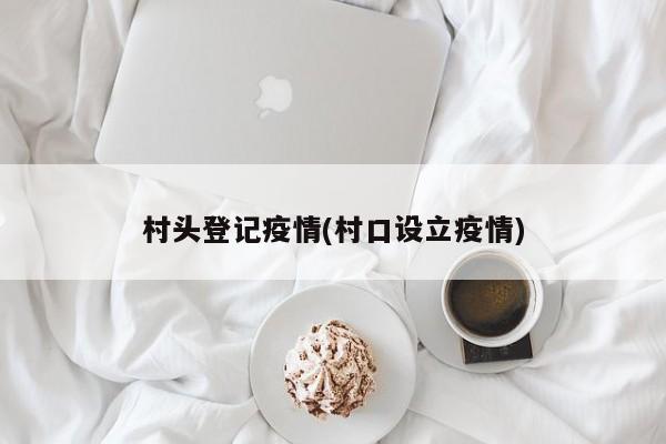 村头登记疫情(村口设立疫情)